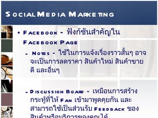 Social Media Marketing Facebook –   ฟังก์ชันสำคัญใน   Facebook Page  Notes –  ใช้ในการแจ้งเรื่องราวสั้นๆ อาจจะเป็นการลดราคา สินค้าใหม่ สินค้าขายดี และอื่นๆ  Discussion Board –  เหมือนการสร้างกระทู้ที่ให้  Fan  เข้ามาพูดคุยกัน และสามารถใช้เป็นส่วนรับ  Feedback  ของสินค้าหรือบริการของคุณได้  Reviews –  เป็นส่วนที่  Fan  สามารถแสดงความคิดเห็นเกี่ยวกับกิจการ  Brand  หรือสินค้าของเรา   