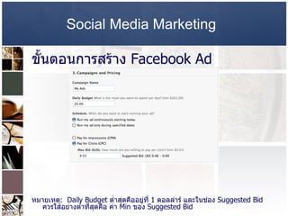 Social Media Marketing   ขั้นตอนการสร้าง  Facebook Ad หมายเหตุ :  Daily Budget  ต่ำสุดคืออยู่ที่  1  ดอลล่าร์ และในช่อง  Suggested Bid  ควรใส่อย่างต่ำที่สุดคือ ค่า  Min  ของ  Suggested Bid    