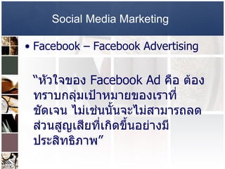 Social Media Marketing   Facebook –   Facebook Advertising   “ หัวใจของ  Facebook Ad  คือ ต้องทราบกลุ่มเป้าหมายของเราที่ชัดเจน ไม่เช่นนั้นจะไม่สามารถลดส่วนสูญเสียที่เกิดขึ้นอย่างมีประสิทธิภาพ ”   