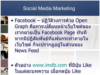 Social Media Marketing   Facebook –   ปฏิวัติวงการด้วย  Open Graph  คือการเปลี่ยนหน้าเว็บไซต์ของเรากลายเป็น  Facebook Page  ทันที หากมีปฏิสัมพันธ์ที่แฟนกระทำภายในเว็บไซต์ ก็จะปรากฏอยู่ในส่วนของ  News Feed  ตัวอย่าง  www.imdb.com   ที่มีปุ่ม  Like  ในแต่ละบทความ เมื่อกดปุ่ม  Like  ข้อมูลจะปราก 
