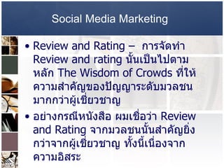 Social Media Marketing   Review and Rating –  การจัดทำ  Review and rating  นั้นเป็นไปตามหลัก  The Wisdom of Crowds  ที่ให้ความสำคัญของปัญญาระดับมวลชน มากกว่าผู้เชี่ยวชาญ  อย่างกรณีหนังสือ ผมเชื่อว่า  Review and Rating  จากมวลชนนั้นสำคัญยิ่งกว่าจากผู้เชี่ยวชาญ ทั้งนี้เนื่องจากความอิสระ  ตัวอย่างการ  Review and Rating  ของ  www.jeban.com   