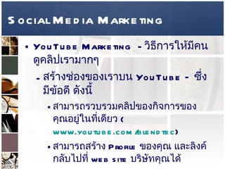 Social Media Marketing YouTube Marketing  -  วิธีการให้มีคนดูคลิปเรามากๆ  สร้างช่องของเราบน  YouTube –  ซึ่งมีข้อดี ดังนี้  สามารถรวบรวมคลิปของกิจการของคุณอยู่ในที่เดียว  ( www.youtube.com/blendtec )  สามารถสร้าง  Profile  ของคุณ และลิงค์กลับไปที่   web site  บริษัทคุณได้  
