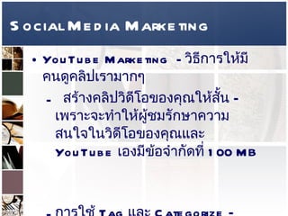Social Media Marketing YouTube Marketing  -  วิธีการให้มีคนดูคลิปเรามากๆ  สร้างคลิปวิดีโอของคุณให้สั้น – เพราะจะทำให้ผู้ชมรักษาความสนใจในวิดีโอของคุณและ  YouTube  เองมีข้อจำกัดที่  100 MB  การใช้  Tag  และ  Categorize –  นั้นคือการใส่  Keyword  ลงไปว่า คลิปวิดีโอของเรามีส่วนเกี่ยวข้องกับเรื่องใด และประเภทของคลิปวิดีโอ คลิปวิดีโอของคุณอาจจะถูกพบได้จากส่วนของ  Related Video  