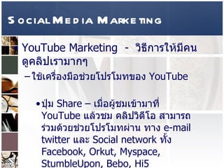 Social Media Marketing YouTube Marketing  -  วิธีการให้มีคนดูคลิปเรามากๆ  ใช้เครื่องมือช่วยโปรโมทของ  YouTube  ปุ่ม   Share –  เมื่อผู้ชมเข้ามาที่  YouTube  แล้วชม คลิปวิดีโอ สามารถร่วมด้วยช่วยโปรโมทผ่าน ทาง  e-mail twitter  และ  Social network  ทั้ง  Facebook, Orkut, Myspace, StumbleUpon, Bebo, Hi5  