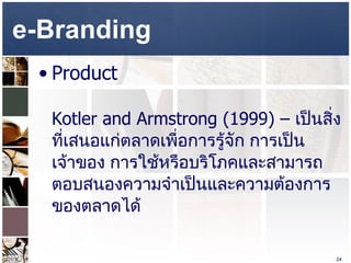 e-Branding  Product  Kotler and Armstrong (1999) –  เป็นสิ่งที่เสนอแก่ตลาดเพื่อการรู้จัก การเป็นเจ้าของ การใช้หรือบริโภคและสามารถตอบสนองความจำเป็นและความต้องการของตลาดได้  
