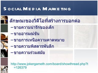 Social Media Marketing ลักษณะของวิดีโอที่สร้างการบอกต่อ  ขายความน่ารักของเด็ก  ขายอารมณ์ขัน ขายการเหนือความคาดหมาย  ขายความพิสดารพันลึก ขายความร่วมสมัย  http :// www . jokergameth . com / board / showthread . php?t = 126379 