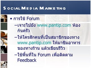 Social Media Marketing การใช้  Forum  เจาะไปยัง  www.pantip.com   ห้องก้นครัว  ให้ใครสักคนที่เป็นสมาชิกของทาง  www.pantip.com   ให้มาชิมอาหารของทางร้าน แล้วเขียนรีวิว  ใช้พื้นที่ใน   Forum  เพื่อติดตาม  Feedback  