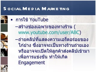 Social Media Marketing การใช้  YouTube  สร้างช่องเฉพาะของทางร้าน  ( www.youtube.com/user/ABC )  ถ่ายคลิปที่แสดงความเอร็ดอร่อยของไก่ย่าง ซึ่งอาจจะเป็นทางร้านถ่ายเอง หรืออาจจะเปิดให้ลูกค้าส่งคลิปเข้ามาเพื่อการแข่งขัน ทำให้เกิด  Engagement  