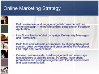 Online Marketing Strategy Build awareness and engage targeted consumer with an online campaign -- Micro-site landing page and on Facebook Application. Use Social Media to Viral campaign, Deliver Key Messages and Promotions. Build fans and followers environment by sharing them great content, great conversation and great benefits via Facebook Fan Page and Twitter Profile. Connect, communicate, build engagement and encourage fans/followers to visit the shops, try coffee, learn about promotions and privileges together with friends environment and easy conversation. 