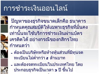 การชำระเงินออนไลน์ ปัญหาของธุรกิจขนาดเล็กคือ ธนาคารกำหนดคุณสมบัติให้เฉพาะธุรกิจที่มั่นคงเท่านั้นจะใช้บริการชำระเงินผ่านบัตรเครดิตได้ อย่างกรณีของกสิกรไทย กำหนดว่า  ต้องเป็นบริษัทหรือห้างหุ้นส่วนที่มีทุนจดทะเบียนไม่ต่ำกว่า  2  ล้านบาท  และต้องจดทะเบียนในประเทศไทย โดยประกอบธุรกิจเป็นเวลา  3  ปี ขึ้นไป  มีทุนจดทะเบียนไม่ต่ำกว่า  2  ล้านบาท  ข้อกำหนดดังกล่าวเป็นอุปสรรคต่อบุคคลธรรมดาหรือธุรกิจรายย่อย ทางออกก็มีบริการของ  Thaiepay  