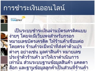 การชำระเงินออนไลน์       เป็นระบบชำระเงินผ่านบัตรเครดิตแบบง่ายๆ โดยจะมีเว็บเพจสำหรับกรอกหมายเลขบัตรเครดิต ให้ร้านค้าเชื่อมต่อโดยตรง ร้านค้าจะมีหน้าที่ส่งค่าตัวแปรต่างๆ อย่างเช่น มูลค่าสินค้า หมายเลขประจำตัวร้านค้า มาให้เราดำเนินการเท่านั้น ส่วนระบบฐานข้อมูลสินค้า แคตตาล็อก และฐานข้อมูลลูกค้าเป็นส่วนที่ร้านค้าต้องพัฒนาขึ้นมาเอง สำหรับร้านค้าใด ที่มีการพัฒนาระบบ อีคอมเมิร์ชเอาไว้เรียบร้อยแล้ว ขาดแต่ส่วนชำระเงิน ก็สามารถใช้บริการ  EPAYLINK  ได้ทันที 