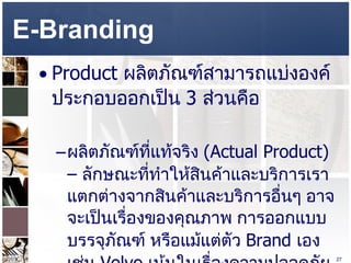 E-Branding  Product  ผลิตภัณฑ์สามารถแบ่งองค์ประกอบออกเป็น  3  ส่วนคือ  ผลิตภัณฑ์ที่แท้จริง  (Actual Product) –  ลักษณะที่ทำให้สินค้าและบริการเราแตกต่างจากสินค้าและบริการอื่นๆ อาจจะเป็นเรื่องของคุณภาพ การออกแบบ บรรจุภัณฑ์ หรือแม้แต่ตัว  Brand  เอง เช่น  Volvo  เน้นในเรื่องความปลอดภัย ส่วน  www.chulabook.com   ให้บริการจัดส่งที่รวดเร็ว  