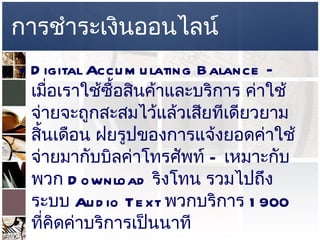 การชำระเงินออนไลน์ Digital Accumulating Balance –  เมื่อเราใช้ซื้อสินค้าและบริการ ค่าใช้จ่ายจะถูกสะสมไว้แล้วเสียทีเดียวยามสิ้นเดือน ฝยรูปของการแจ้งยอดค่าใช้จ่ายมากับบิลค่าโทรศัพท์  –  เหมาะกับพวก  Download  ริงโทน รวมไปถึงระบบ   Audio Text  พวกบริการ  1900  ที่คิดค่าบริการเป็นนาที  