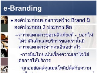 e-Branding  องค์ประกอบของการสร้าง  Brand  มีองค์ประกอบ  2  ประการ คือ ความแตกต่างของผลิตภัณฑ์  –  บอกให้ได้ว่าสินค้าและบริการของเรานั้นมีความแตกต่างจากคนอื่นอย่างไร  - การบินไทยเน้นเรื่องความเอาใจใส่ต่อการให้บริการ  - ลูกอมฮอลล์คูลเมนโทลิปตัสกับความเย็นชุ่มคอ - เดนทิสเต้ ยาสีฟันระงับกลิ่นปาก  