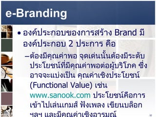 e-Branding  องค์ประกอบของการสร้าง  Brand  มีองค์ประกอบ  2  ประการ คือ ต้องมีคุณค่าพอ จุดเด่นนั้นต้องมีระดับประโยชน์ที่มีคุณค่าพอต่อผู้บริโภค ซึ่งอาจจะแบ่งเป็น คุณค่าเชิงประโยชน์  (Functional Value)  เช่น  www.sanook.com   ประโยชน์คือการเข้าไปเล่นเกมส์ ฟังเพลง เขียนบล็อก ฯลฯ และมีคุณค่าเชิงอารมณ์  (Emotional Value)  คือ อินเทรนด์ เท่ ดูเป็นคนที่ทันสมัย เป็นต้น  