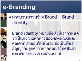 e-Branding  กระบวนการสร้าง  Brand – Brand Identity  Brand Identity  หมายถึง สิ่งที่เรากำหนดว่าเป็นความแตกต่างของผลิตภัณฑ์และคุณค่าที่เรามอบให้นั่นเอง ถือเป็นพันธสัญญากับลูกค้าว่าหากคุณบริโภคสินค้าและบริการของเราจะสิ่งเหล่านี้ 