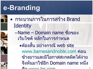 e-Branding  กระบวนการในการสร้าง  Brand Identity  Name – Domain name  ชื่อของเว็บไซต์ หลักในการกำหนด  ต้องสั้น อย่างกรณี  web site  www.barnesandnoble.com   ค่อนข้างยาวและมีโอกาสสะกดผิดได้ง่าย จึงหันมาใช้อีก  Domain name  หนึ่ง คือ  www.bn.com   
