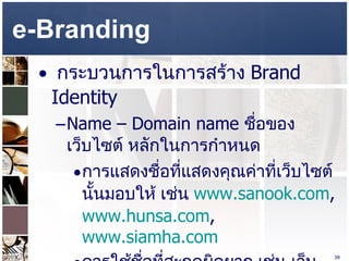 e-Branding  กระบวนการในการสร้าง  Brand Identity  Name – Domain name  ชื่อของเว็บไซต์ หลักในการกำหนด  การแสดงชื่อที่แสดงคุณค่าที่เว็บไซต์นั้นมอบให้ เช่น  www.sanook.com ,  www.hunsa.com ,  www.siamha.com   ควรใช้ชื่อที่สะกดผิดยาก เช่น เว็บไซต์สบายดอทคอม อาจจะเขียนว่า  www.sabuy.com ,  www.sabai.com ,  www.sabye.com   