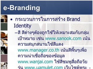 e-Branding  กระบวนการในการสร้าง  Brand Identity  สี สีต่างๆต้องถูกใช้ให้เหมาะสมกับกลุ่มเป้าหมาย เช่น  www.sanook.com   เน้นความสนุกสนานใช้สีแดง  www.manager.co.th   เน้นสีพื้นๆเพื่อความน่าเชื่อถือของข้อมูล  www.wanjai.com   ใช้สีชมพูสื่อถือวัยรุ่น  www.uamulet.com   เว็บไซต์พระเครื่อง ใช้สีดำ  