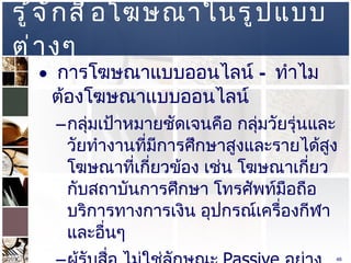 รู้จักสื่อโฆษณาในรูปแบบต่างๆ  การโฆษณาแบบออนไลน์  –  ทำไมต้องโฆษณาแบบออนไลน์ กลุ่มเป้าหมายชัดเจนคือ กลุ่มวัยรุ่นและวัยทำงานที่มีการศึกษาสูงและรายได้สูง โฆษณาที่เกี่ยวข้อง เช่น โฆษณาเกี่ยวกับสถาบันการศึกษา โทรศัพท์มือถือ บริการทางการเงิน อุปกรณ์เครื่องกีฬา และอื่นๆ  ผู้รับสื่อ ไม่ใช่ลักษณะ  Passive  อย่างเดียว แต่มีลักษณะ  Active  ด้วย  
