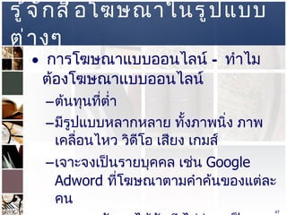 รู้จักสื่อโฆษณาในรูปแบบต่างๆ  การโฆษณาแบบออนไลน์  –  ทำไมต้องโฆษณาแบบออนไลน์ ต้นทุนที่ต่ำ  มีรูปแบบหลากหลาย ทั้งภาพนิ่ง ภาพเคลื่อนไหว วิดีโอ เสียง เกมส์  เจาะจงเป็นรายบุคคล เช่น  Google Adword  ที่โฆษณาตามคำค้นของแต่ละคน สามารถวัดผลได้ทันที ไม่ว่าจะเป็นอัตราการคลิก หรือจำนวนหน้าที่เข้าชม  