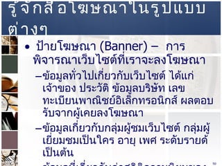 รู้จักสื่อโฆษณาในรูปแบบต่างๆ  ป้ายโฆษณา  (Banner) –  การพิจารณาเว็บไซต์ที่เราจะลงโฆษณา  ข้อมูลทั่วไปเกี่ยวกับเว็บไซต์ ได้แก่ เจ้าของ ประวัติ ข้อมูลบริษัท เลขทะเบียนพาณิชย์อิเล็กทรอนิกส์ ผลตอบรับจากผู้เคยลงโฆษณา  ข้อมูลเกี่ยวกับกลุ่มผู้ชมเว็บไซต์ กลุ่มผู้เยี่ยมชมเป็นใคร อายุ เพศ ระดับรายด้ เป็นต้น  ข้อมูลที่เกี่ยวกับค่าสถิติความนิยมของเว็บไซต์ ที่นิยมมากในไทย คือ  Truehits  ข้อมูลเกี่ยวกับรูปแบบและราคาค่าโฆษณา  