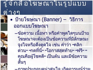 รู้จักสื่อโฆษณาในรูปแบบต่างๆ  ป้ายโฆษณา  (Banner) –  วิธีการออกแบบโฆษณา  ข้อความ เนื้อหา หรือคำพูดใดๆบนป้ายโฆษณาจะต้องเป็นข้อความที่มีลักษณะจูงใจหรือดึงดูดใจ เช่น คำว่า  “ คลิกด่วน ” “ กดที่นี่ ” “ โอกาสสุดท้าย ” “ ฟรี ” “ คุณคือผู้โชคดี ”  เป็นต้น และมีข้อความสั้นๆ ภาพประกอบดูน่าสนใจ เกิดอารมณ์ร่วม เช่น ตลก สงสาร เห็นใจ ขนาดป้ายที่มีขนาดใหญ่ จะทำให้ผู้เข้าเยี่ยมชมสามารถสังเกตเห็นได้ง่าย  
