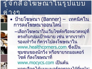 รู้จักสื่อโฆษณาในรูปแบบต่างๆ  ป้ายโฆษณา  (Banner) –  เทคนิคในการลงโฆษณาออนไลน์  เลือกโฆษณาในเว็บไซต์หรือหมวดหมู่ที่ตรงกับกลุ่มเป้าหมาย เช่น หากเราทำรองเท้าวิ่ง ก็ควรไปลงโฆษณาใน   www.healthcorners.com   ซึ่งเป็นชุมชนของนักวิ่ง หรือขายรถมอเตอร์ไซด์ ก็ลงโฆษณาที่  www.mocycs.com   เป็นต้น  หากเลือกได้แบนเนอร์ควรวางไว้ที่หน้าแรกของเว็บไซต์และควรจะอยู่ด้านบนๆ แต่ราคาค่าโฆษณาก็แพงตามไปด้วย  เลี่ยงการโฆษณาแบบ  Pop-Up  หรือ  Floating Ad   เพราะเป็นการรบกวนคนเข้าเว็บไซต์  