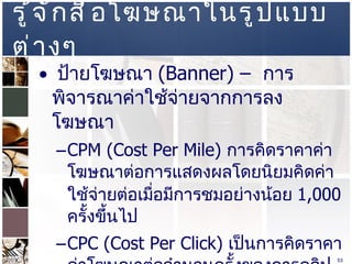 รู้จักสื่อโฆษณาในรูปแบบต่างๆ  ป้ายโฆษณา  (Banner) –  การพิจารณาค่าใช้จ่ายจากการลงโฆษณา  CPM (Cost Per Mile)  การคิดราคาค่าโฆษณาต่อการแสดงผลโดยนิยมคิดค่าใช้จ่ายต่อเมื่อมีการชมอย่างน้อย  1,000  ครั้งขึ้นไป  CPC (Cost Per Click)  เป็นการคิดราคาค่าโฆษณาต่อจำนวนครั้งของการคลิปป้ายโฆษณา  Fixed Free -  เป็นการคิดค่าโฆษณาโดยการเหมาเป็นรายเดือน  