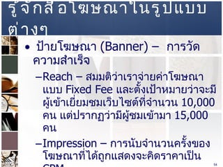รู้จักสื่อโฆษณาในรูปแบบต่างๆ  ป้ายโฆษณา  (Banner) –  การวัดความสำเร็จ  Reach –  สมมติว่าเราจ่ายค่าโฆษณาแบบ  Fixed Fee  และตั้งเป้าหมายว่าจะมีผู้เข้าเยี่ยมชมเว็บไซต์ที่จำนวน  10,000  คน แต่ปรากฏว่ามีผู้ชมเข้ามา  15,000  คน  Impression –  การนับจำนวนครั้งของโฆษณาที่ได้ถูกแสดงจะคิดราคาเป็น  CPM  Click Ratio  หรือ  Click Through Rate  เป็นอัตราส่วนความสำเร็จที่ผู้เข้าเว็บไซต์ทำการคลิ๊กป้ายโฆษณา เช่น มีผู้เข้าเยีมเว็บไซต์เรา  100  ครั้ง มีการคลิ๊กที่ป้ายโฆษณา  10  ครั้ง ก็คือ  10%  