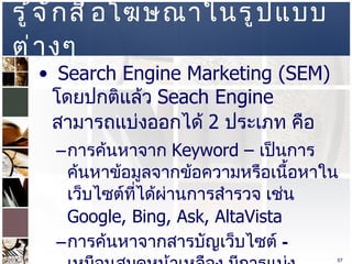 รู้จักสื่อโฆษณาในรูปแบบต่างๆ  Search Engine Marketing (SEM)  โดยปกติแล้ว  Seach Engine  สามารถแบ่งออกได้  2  ประเภท คือ  การค้นหาจาก  Keyword –  เป็นการค้นหาข้อมูลจากข้อความหรือเนื้อหาในเว็บไซต์ที่ได้ผ่านการสำรวจ เช่น  Google, Bing, Ask, AltaVista  การค้นหาจากสารบัญเว็บไซต์  –  เหมือนสมุดหน้าเหลือง มีการแบ่งเนื้อหาเป็นหมวดหมู่ และเจ้าของเว็บไซต์เข้ามาลงทะเบียน เช่น  www.dmoz.org ,  www.sanook.com   