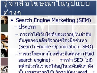 รู้จักสื่อโฆษณาในรูปแบบต่างๆ  Search Engine Marketing (SEM) –  ประเภท  การทำให้เว็บไซต์ของเราอยู่ในลำดับต้นๆของผลลัพธ์จากเครื่องมือค้นหา  (Search Engine Optimization: SEO)  การลงโฆษณากับเครื่องมือค้นหา  (Paid search engine) -  การทำ  SEO  ไม่มีหลักประกันว่าจะได้อยู่ในระดับต้นๆ ดังนั้นเราสามารถใช้บริการ  Key word advertising  หรือ  Contextual advertising  ได้ โดย  www.google.com   เรียกบริการนี้ว่า  Google Adwords  