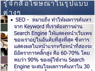 รู้จักสื่อโฆษณาในรูปแบบต่างๆ  SEO -  หมายถึง ทำให้ผลการค้นหาจาก  Keyword  ที่เราต้องการผ่าน  Search Engine  ให้แสดงหน้าเว็บเพจของเราอยู่ในอันดับที่สูงที่สุด ซี่งการแสดงผลในหน้าแรกหรือหน้าที่สองจะมีอัตราการคลิ๊กสูง คือ  60-70%  โดยพบว่า  90%  ของผู้ใช้งาน  Search Engine  จะสนใจผลการค้นหาใน  30  อันดับแรกเท่านั้น  