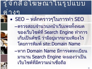 รู้จักสื่อโฆษณาในรูปแบบต่างๆ  SEO –  หลักคราวๆในการทำ  SEO  ตรวจสอบจำนวนหน้าเว็บเพจทั้งหมดของเว็บไซต์ที่  Search Engine  ทำการเก็บเป็นดัชนี ว่ามีอยู่มากมายเพียงไร โดยการพิมพ์  site:Domain Name  หาก  Domain Name  มีการจดทะเบียนมานาน  Search Engine  จะมองว่าเป็นเว็บไซต์ที่มีความน่าเชื่อถือ  