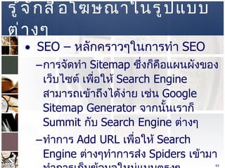 รู้จักสื่อโฆษณาในรูปแบบต่างๆ  SEO –  หลักคราวๆในการทำ  SEO  การจัดทำ  Sitemap  ซึ่งก็คือแผนผังของเว็บไซต์ เพื่อให้  Search Engine  สามารถเข้าถึงได้ง่าย เช่น  Google Sitemap Generator  จากนั้นเราก็  Summit  กับ   Search Engine  ต่างๆ  ทำการ  Add URL  เพื่อให้   Search Engine  ต่างๆทำการส่ง  Spiders  เข้ามาทำการเก็บข้อมูลใหม่แบบตรงๆ  www.google.com/addurl.html   