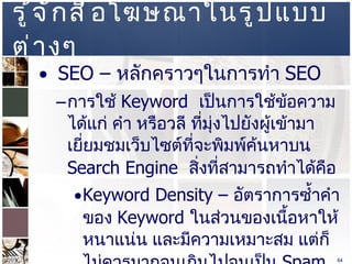 รู้จักสื่อโฆษณาในรูปแบบต่างๆ  SEO –  หลักคราวๆในการทำ  SEO  การใช้  Keyword  เป็นการใช้ข้อความ ได้แก่ คำ หรือวลี ที่มุ่งไปยังผู้เข้ามาเยี่ยมชมเว็บไซต์ที่จะพิมพ์ค้นหาบน  Search Engine  สิ่งที่สามารถทำได้คือ  Keyword Density –  อัตราการซ้ำคำของ  Keyword  ในส่วนของเนื้อหาให้หนาแน่น และมีความเหมาะสม แต่ก็ไม่ควรมากจนเกินไปจนเป็น   Spam Keyword  