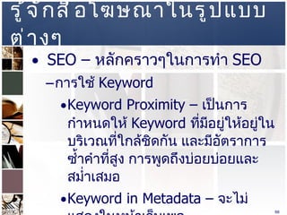 รู้จักสื่อโฆษณาในรูปแบบต่างๆ  SEO –  หลักคราวๆในการทำ  SEO  การใช้  Keyword Keyword Proximity –  เป็นการกำหนดให้  Keyword  ที่มีอยู่ให้อยู่ในบริเวณที่ใกล้ชิดกัน และมีอัตราการซ้ำคำที่สูง การพูดถึงบ่อยบ่อยและสม่ำเสมอ  Keyword in Metadata –  จะไม่แสดงในหน้าเว็บเพจ  