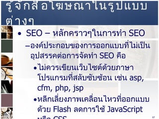 รู้จักสื่อโฆษณาในรูปแบบต่างๆ  SEO –  หลักคราวๆในการทำ  SEO  องค์ประกอบของการออกแบบที่ไม่เป็นอุปสรรคต่อการจัดทำ  SEO  คือ  ไม่ควรเขียนเว็บไซต์ด้วยภาษาโปรแกรมที่สลับซับซ้อน เช่น  asp, cfm, php, jsp  หลีกเลี่ยงภาพเคลื่อนไหวที่ออกแบบด้วย  Flash  ลดการใช้   JavaScript  หรือ  CSS  ไม่ควรใช้   Frame  