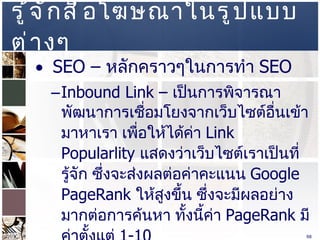 รู้จักสื่อโฆษณาในรูปแบบต่างๆ  SEO –  หลักคราวๆในการทำ  SEO  Inbound Link –  เป็นการพิจารณาพัฒนาการเชื่อมโยงจากเว็บไซต์อื่นเข้ามาหาเรา เพื่อให้ได้ค่า  Link Popularlity  แสดงว่าเว็บไซต์เราเป็นที่รู้จัก ซึ่งจะส่งผลต่อค่าคะแนน   Google PageRank  ให้สูงขึ้น ซึ่งจะมีผลอย่างมากต่อการค้นหา ทั้งนี้ค่า  PageRank  มีค่าตั้งแต่  1-10  