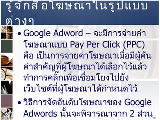 รู้จักสื่อโฆษณาในรูปแบบต่างๆ  Google Adword  –  จะมีการจ่ายค่าโฆษณาแบบ  Pay Per Click (PPC)  คือ เป็นการจ่ายค่าโฆษณาเมื่อมีผู้ค้นคำสำคัญที่ผู้โฆษณาได้เลือกไว้แล้วทำการคลิ๊กเพื่อเชื่อมโยงไปยังเว็บไซต์ที่ผู้โฆษณาได้กำหนดไว้  วิธีการจัดอันดับโฆษณาของ  Google Adwords   นั้นจะพิจารณาจาก  2  ส่วน คือ  Cost Per Click ( ราคาที่ได้จากการประมูลใน   Keyword  ที่ต้องการ )  และ  Click Through Rate ( อัตราการคลิ๊กโฆษณา ยิ่งโฆษณาใดมีคลิ๊กสูงจะถูกจัดอันดับสูง )  