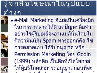 รู้จักสื่อโฆษณาในรูปแบบต่างๆ  e-Mail Marketing  อีเมล์เป็นเครื่องมือในการทำตลาดได้ดี แต่ปัญหาคือทำอย่างไรผู้รับเมล์จะอ่านเมล์นั้นโดยไม่คิดว่ามันเป็น  Spam   ทางออกก็คือ ใช้การตลาดแบบได้รับอนุญาต หรือ  Permission Marketing  โดย  Godin (1999)  หลักคือ เป็นสื่อที่เปิดโอกาสให้ผู้บริโภคสามารถอนุญาตก่อนที่จะส่งออกไป ซึ่งต่างจากสื่อเดิมๆอย่าง ทีวี โทรทัศน์ วิทยุ  