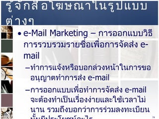 รู้จักสื่อโฆษณาในรูปแบบต่างๆ  e-Mail Marketing –  การออกแบบวิธีการรวบรวมรายชื่อเพื่อการจัดส่ง  e-mail  ทำการแจ้งหรือบอกล่วงหน้าในการขออนุญาตทำการส่ง   e-mail  การออกแบบเพื่อทำการจัดส่ง   e-mail  จะต้องทำเป็นเรื่องง่ายและใช้เวลาไม่นาน รวมถึงบอกว่าการร่วมลงทะเบียนนั้นมีประโยชน์อะไร  มีวิธีการในการบอกเลิกสมาชิก  