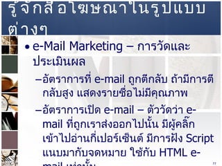 รู้จักสื่อโฆษณาในรูปแบบต่างๆ  e-Mail Marketing  –  การวัดและประเมินผล  อัตราการที่  e-mail  ถูกตีกลับ ถ้ามีการตีกลับสูง แสดงรายชื่อไม่มีคุณภาพ  อัตราการเปิด  e-mail  –  ตัววัดว่า  e-mail   ที่ถูกเราส่งออกไปนั้น มีผู้คลิ๊กเข้าไปอ่านกี่เปอร์เซ็นต์ มีการฝัง   Script  แนบมากับจดหมาย ใช้กับ  HTML e-mail  เท่านั้น  อัตราการคลิกผ่าน – มีการคลิกเข้ามายังหน้าที่เราต้องการ โดยการระบุลิงค์ไว้ที่ใน   e-mail  