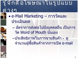 รู้จักสื่อโฆษณาในรูปแบบต่างๆ  e-Mail Marketing  –  การวัดและประเมินผล  อัตราการส่งต่อไปยังบุคคลอื่น เป็นการวัด  Word of Mouth  นั่นเอง  ประสิทธิภาพในการขายสินค้า – ดูจำนวนผู้ซื้อสินค้าจากการเปิด  e-mail  