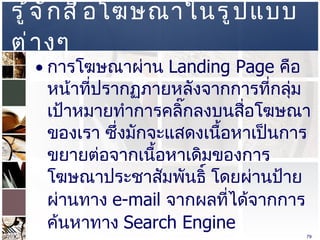 รู้จักสื่อโฆษณาในรูปแบบต่างๆ  การโฆษณาผ่าน   Landing Page  คือหน้าที่ปรากฏภายหลังจากการที่กลุ่มเป้าหมายทำการคลิ๊กลงบนสื่อโฆษณาของเรา ซึ่งมักจะแสดงเนื้อหาเป็นการขยายต่อจากเนื้อหาเดิมของการโฆษณาประชาสัมพันธิ์ โดยผ่านป้าย ผ่านทาง   e-mail  จากผลที่ได้จากการค้นหาทาง   Search Engine  