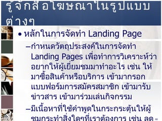 รู้จักสื่อโฆษณาในรูปแบบต่างๆ  หลักในการจัดทำ  Landing Page  กำหนดวัตถุประสงค์ในการจัดทำ  Landing Pages  เพื่อทำการวิเคราะห์ว่าอยากให้ผู้เยี่ยมชมมาทำอะไร เช่น ให้มาซื้อสินค้าหรือบริการ เข้ามากรอกแบบฟอร์มการสมัครสมาชิก เข้ามารับข่าวสาร เข้ามาร่วมเล่นกิจกรรม  มีเนื้อหาที่ใช้คำพูดในกระกระตุ้นให้ผู้ชมกระทำสิ่งใดๆที่เราต้องการ เช่น ลดพิเศษ ด่วน  