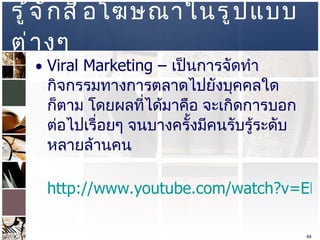 รู้จักสื่อโฆษณาในรูปแบบต่างๆ  Viral Marketing –  เป็นการจัดทำกิจกรรมทางการตลาดไปยังบุคคลใดก็ตาม โดยผลที่ได้มาคือ จะเกิดการบอกต่อไปเรื่อยๆ จนบางครั้งมีคนรับรู้ระดับหลายล้านคน http://www.youtube.com/watch?v=EDuO3gkUw9Y&feature=related http://www.youtube.com/watch?v=F3G3opxQGt0   ปล .  ให้อ่าน  Viral Marketing  พลังแห่งการบอกต่อ  