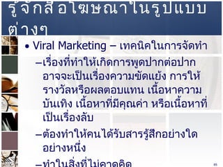 รู้จักสื่อโฆษณาในรูปแบบต่างๆ  Viral Marketing –  เทคนิคในการจัดทำ  เรื่องที่ทำให้เกิดการพูดปากต่อปาก อาจจะเป็นเรื่องความขัดแย้ง การให้รางวัลหรือผลตอบแทน เนื้อหาความบันเทิง เนื้อหาที่มีคุณค่า หรือเนื้อหาที่เป็นเรื่องลับ  ต้องทำให้คนได้รับสารรู้สึกอย่างใดอย่างหนึ่ง  ทำในสิ่งที่ไม่คาดคิด  ทำการกระจายเนื้อหาออกไป โดยเฉพาะ  Social Media  อนุญาตให้แบ่งปันได้  