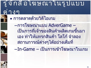 รู้จักสื่อโฆษณาในรูปแบบต่างๆ  การตลาดด้วยวิดีโอเกม  การโฆษณาแบบ  AdverGame –  เป็นการที่เจ้าของสินค้าผลิตเกมขึ้นมาเอง ทำให้แทรกสินค้า โลโก้ จำลองสถานการณ์ต่างๆได้อย่างเต็มที่  In-Game –  เป็นการเข้าโฆษณาในเกม  