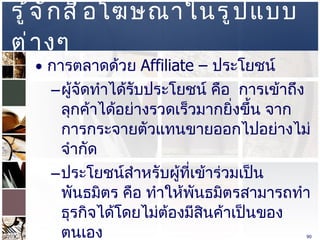 รู้จักสื่อโฆษณาในรูปแบบต่างๆ  การตลาดด้วย  Affiliate –  ประโยชน์  ผู้จัดทำได้รับประโยชน์ คือ  การเข้าถึงลุกค้าได้อย่างรวดเร็วมากยิ่งขึ้น จากการกระจายตัวแทนขายออกไปอย่างไม่จำกัด  ประโยชน์สำหรับผู้ที่เข้าร่วมเป็นพันธมิตร คือ ทำให้พันธมิตรสามารถทำธุรกิจได้โดยไม่ต้องมีสินค้าเป็นของตนเอง  